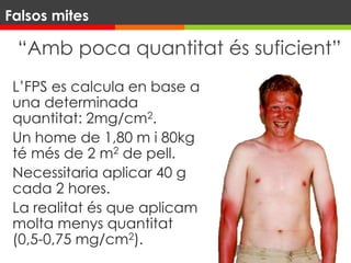 “Amb poca quantitat és suficient”
L’FPS es calcula en base a
una determinada
quantitat: 2mg/cm2.
Un home de 1,80 m i 80kg
té més de 2 m2 de pell.
Necessitaria aplicar 40 g
cada 2 hores.
La realitat és que aplicam
molta menys quantitat
(0,5-0,75 mg/cm2).
Falsos mites
 