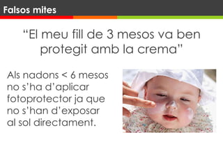 “El meu fill de 3 mesos va ben
protegit amb la crema”
Als nadons < 6 mesos
no s’ha d’aplicar
fotoprotector ja que
no s’han d’exposar
al sol directament.
Falsos mites
 