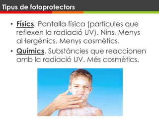 • Físics. Pantalla física (partícules que
reflexen la radiació UV). Nins, Menys
al·lergènics. Menys cosmètics.
• Químics. Substàncies que reaccionen
amb la radiació UV. Més cosmètics.
Tipus de fotoprotectors
 
