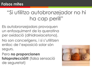 “Si utilitzo autobronzejador no hi
ha cap perill”
Els autobronzejadors provoquen
un enfosquiment de la queratina
per oxidació (dihidroxiacetona).
No son cancerígens, i si s’utilitzen
enlloc de l’exposició solar són
segurs.
Pero no proporcionen
fotoprotecció!!! (falsa sensació
de seguretat)
Falsos mites
 