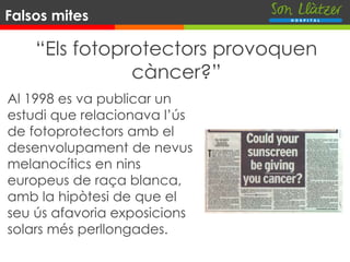 Falsos mites
“Els fotoprotectors provoquen
càncer?”
Al 1998 es va publicar un
estudi que relacionava l’ús
de fotoprotectors amb el
desenvolupament de nevus
melanocítics en nins
europeus de raça blanca,
amb la hipòtesi de que el
seu ús afavoria exposicions
solars més perllongades.
 