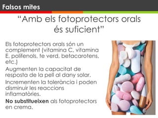“Amb els fotoprotectors orals
és suficient”
Els fotoprotectors orals són un
complement (vitamina C, vitamina
E, polifenols, te verd, betacarotens,
etc.)
Augmenten la capacitat de
resposta de la pell al dany solar.
Incrementen la tolerància i poden
disminuir les reaccions
inflamatòries.
No substitueixen als fotoprotectors
en crema.
Falsos mites
 