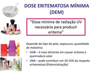 DOSE ERITEMATOSA MÍNIMA
(DEM)
“Dose mínima de radiação UV
necessária para produzir
eritema”
Depende do tipo de pele, espessura, quantidade
de melanina:
• UVB – é mais eficiente em causar eritema e
queimadura solar
• UVA – pode contribuir em 10-15% da resposta
eritematosa (Potencialização)
 