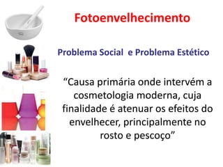 Fotoenvelhecimento
Problema Social e Problema Estético
“Causa primária onde intervém a
cosmetologia moderna, cuja
finalidade é atenuar os efeitos do
envelhecer, principalmente no
rosto e pescoço”
 