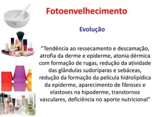 Fotoenvelhecimento
Evolução
“Tendência ao ressecamento e descamação,
atrofia da derme e epiderme, atonia dérmica
com formação de rugas, redução da atividade
das glândulas sudoríparas e sebáceas,
redução da formação da película hidrolipídica
da epiderme, aparecimento de fibroses e
elastoses na hipoderme, transtornos
vasculares, deficiência no aporte nutricional”
 