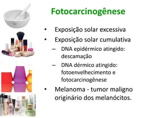 Fotocarcinogênese
• Exposição solar excessiva
• Exposição solar cumulativa
– DNA epidérmico atingido:
descamação
– DNA dérmico atingido:
fotoenvelhecimento e
fotocarcinogênese
• Melanoma - tumor maligno
originário dos melanócitos.
 