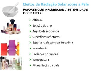 FATORES QUE INFLUENCIAM A INTENSIDADE
DOS DANOS
 Altitude
 Estação do ano
 Ângulo de incidência
 Superfícies refletoras
 Espessura da camada de ozônio
 Hora do dia
 Presença de nuvens
 Temperatura
 Pigmentação da pele
Efeitos da Radiação Solar sobre a Pele
 