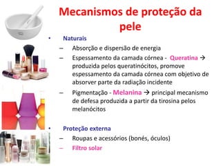 Mecanismos de proteção da
pele
• Naturais
– Absorção e dispersão de energia
– Espessamento da camada córnea - Queratina 
produzida pelos queratinócitos, promove
espessamento da camada córnea com objetivo de
absorver parte da radiação incidente
– Pigmentação - Melanina  principal mecanismo
de defesa produzida a partir da tirosina pelos
melanócitos
• Proteção externa
– Roupas e acessórios (bonés, óculos)
– Filtro solar
 