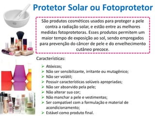 Protetor Solar ou Fotoprotetor
São produtos cosméticos usados para proteger a pele
contra a radiação solar, e estão entre as melhores
medidas fotoprotetoras. Esses produtos permitem um
maior tempo de exposição ao sol, sendo empregados
para prevenção do câncer de pele e do envelhecimento
cutâneo precoce.
 Atóxicos;
 Não ser sensibilizante, irritante ou mutagênico;
 Não ser volátil;
 Possuir características solúveis apropriadas;
 Não ser absorvido pela pele;
 Não alterar sua cor;
 Não manchar a pele e vestimentas;
 Ser compatível com a formulação e material de
acondicionamento;
 Estável como produto final.
Características:
 