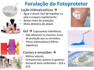 Forulação do Fotoprotetor
Gel  Espessantes hidrofílicos;
• Não oferecem os mesmos níveis
de proteção que as emulsões;
• Filtros hidrossolúveis (filtros
orgânicos)
Loção Hidroalcoólicas 
• Água e álcool, fácil de espelhar na
pele e evapora rapidamente;
• Baixos níveis de proteção;
• Efeito deletério do álcool.
Cremes e emulsões 
• Melhor veículo;
• Componentes polares e apolares;
• Sensorial mais confortável – O/A e
A/O
 