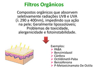 Filtros Orgânicos
Compostos orgânicos que absorvem
seletivamente radiações UVB e UVA
( 290 a 400nm), impedindo sua ação
na pele; Geralmente lipossolúveis;
Problemas de toxicidade,
alergenicidade e fotoinstabilidade.
Exemplos:
 PABA
 Benzimidazol
 Cânfora
 Octildimetil-Paba
 Benzofenona
 P-Metoxicinamato De Octila
 