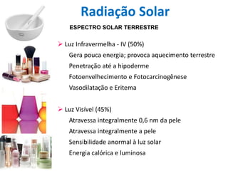 ESPECTRO SOLAR TERRESTRE
 Luz Infravermelha - IV (50%)
Gera pouca energia; provoca aquecimento terrestre
Penetração até a hipoderme
Fotoenvelhecimento e Fotocarcinogênese
Vasodilatação e Eritema
 Luz Visível (45%)
Atravessa integralmente 0,6 nm da pele
Atravessa integralmente a pele
Sensibilidade anormal à luz solar
Energia calórica e luminosa
Radiação Solar
 