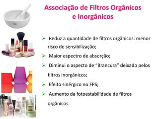 Associação de Filtros Orgânicos
e Inorgânicos
 Reduz a quantidade de filtros orgânicos: menor
risco de sensibilização;
 Maior espectro de absorção;
 Diminui o aspecto de “Brancura” deixado pelos
filtros inorgânicos;
 Efeito sinérgico no FPS;
 Aumento da fotoestabilidade de filtros
orgânicos.
 