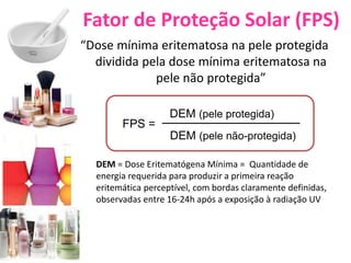 Fator de Proteção Solar (FPS)
“Dose mínima eritematosa na pele protegida
dividida pela dose mínima eritematosa na
pele não protegida”
FPS =
DEM (pele protegida)
DEM (pele não-protegida)
DEM = Dose Eritematógena Mínima = Quantidade de
energia requerida para produzir a primeira reação
eritemática perceptível, com bordas claramente definidas,
observadas entre 16-24h após a exposição à radiação UV
 
