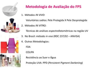 Metodologia de Avaliação do FPS
1. Métodos IN VIVO:
Voluntários sadios: Pele Protegida X Pele Desprotegida
2. Métodos IN VITRO:
Técnicas de análises espectrofotométricas na região UV
3. No Brasil: método in vivo (RDC 237/02 – ANVISA)
4. Outras Metodologias:
FDA
COLIPA
Resistência ao Suor e Água
Proteção UVA: PPD (Persistent Pigment Darkening)
 