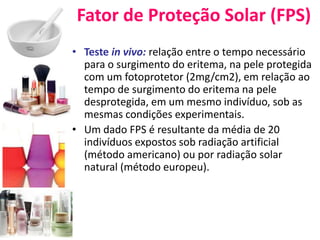 Fator de Proteção Solar (FPS)
• Teste in vivo: relação entre o tempo necessário
para o surgimento do eritema, na pele protegida
com um fotoprotetor (2mg/cm2), em relação ao
tempo de surgimento do eritema na pele
desprotegida, em um mesmo indivíduo, sob as
mesmas condições experimentais.
• Um dado FPS é resultante da média de 20
indivíduos expostos sob radiação artificial
(método americano) ou por radiação solar
natural (método europeu).
 