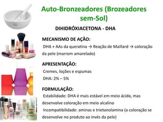 Auto-Bronzeadores (Brozeadores
sem-Sol)
DIHIDRÓXIACETONA - DHA
MECANISMO DE AÇÃO:
DHA + AAs da queratina → Reação de Maillard → coloração
da pele (marrom amarelado)
APRESENTAÇÃO:
Cremes, loções e espumas
DHA: 2% – 5%
FORMULAÇÃO:
Estabilidade: DHA é mais estável em meio ácido, mas
desenvolve coloração em meio alcalino
Incompatibilidade: aminas e trietanolamina (a coloração se
desenvolve no produto ao invés da pele)
 