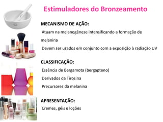 Estimuladores do Bronzeamento
MECANISMO DE AÇÃO:
Atuam na melanogênese intensificando a formação de
melanina
Devem ser usados em conjunto com a exposição à radiação UV
CLASSIFICAÇÃO:
Essência de Bergamota (bergapteno)
Derivados da Tirosina
Precursores da melanina
APRESENTAÇÃO:
Cremes, géis e loções
 