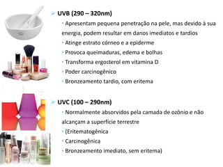  UVB (290 – 320nm)
• Apresentam pequena penetração na pele, mas devido à sua
energia, podem resultar em danos imediatos e tardios
• Atinge estrato córneo e a epiderme
• Provoca queimaduras, edema e bolhas
• Transforma ergosterol em vitamina D
• Poder carcinogênico
• Bronzeamento tardio, com eritema
 UVC (100 – 290nm)
• Normalmente absorvidos pela camada de ozônio e não
alcançam a superfície terrestre
• (Eritematogênica
• Carcinogênica
• Bronzeamento imediato, sem eritema)
 