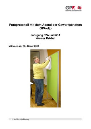 Fotoprotokoll mit dem Abend der Gewerkschaften
                    GPA-djp

                         Jahrgang 62A und 63A
                            Werner Drizhal

Mittwoch, der 13. Jänner 2010




  1) © GPA-djp-Bildung                          1
 