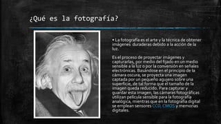 ¿Qué es la fotografía?
• La fotografía es el arte y la técnica de obtener
imágenes duraderas debido a la acción de la
luz.
Es el proceso de proyectar imágenes y
capturarlas, por medio del fijado en un medio
sensible a la luz o por la conversión en señales
electrónicas. Basándose en el principio de la
cámara oscura, se proyecta una imagen
captada por un pequeño agujero sobre una
superficie, de tal forma que el tamaño de la
imagen queda reducido. Para capturar y
guardar esta imagen, las cámaras fotográficas
utilizan película sensible para la fotografía
analógica, mientras que en la fotografía digital
se emplean sensores CCD, CMOS y memorias
digitales.
 