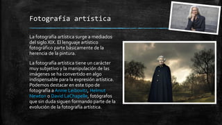 Fotografía artística
La fotografía artística surge a mediados
del siglo XIX. El lenguaje artístico
fotográfico parte básicamente de la
herencia de la pintura.
La fotografía artística tiene un carácter
muy subjetivo y la manipulación de las
imágenes se ha convertido en algo
indispensable para la expresión artística.
Podemos destacar en este tipo de
fotografía a Annie Leibovitz, Helmut
Newton o David LaChapelle, fotógrafos
que sin duda siguen formando parte de la
evolución de la fotografía artística.
 