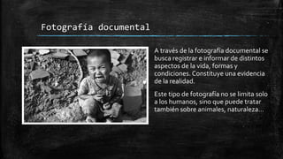 Fotografía documental
A través de la fotografía documental se
busca registrar e informar de distintos
aspectos de la vida, formas y
condiciones. Constituye una evidencia
de la realidad.
Este tipo de fotografía no se limita solo
a los humanos, sino que puede tratar
también sobre animales, naturaleza…
 
