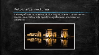 Fotografía nocturna
La fotografía nocturna es una técnica muy recurrente. Los momentos
idóneos para realizar este tipo de fotografía son el anochecer y el
amanecer.
 