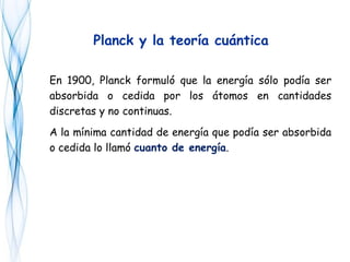 En 1900, Planck formuló que la energía sólo podía ser
absorbida o cedida por los átomos en cantidades
discretas y no continuas.
A la mínima cantidad de energía que podía ser absorbida
o cedida lo llamó cuanto de energía.
Planck y la teoría cuántica
 