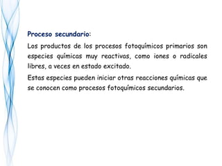 Proceso secundario:
Los productos de los procesos fotoquímicos primarios son
especies químicas muy reactivas, como iones o radicales
libres, a veces en estado excitado.
Estas especies pueden iniciar otras reacciones químicas que
se conocen como procesos fotoquímicos secundarios.
 