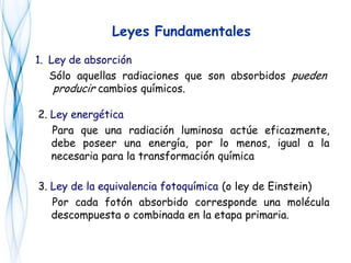 1. Ley de absorción
Sólo aquellas radiaciones que son absorbidos pueden
producir cambios químicos.
Leyes Fundamentales
2. Ley energética
Para que una radiación luminosa actúe eficazmente,
debe poseer una energía, por lo menos, igual a la
necesaria para la transformación química
3. Ley de la equivalencia fotoquímica (o ley de Einstein)
Por cada fotón absorbido corresponde una molécula
descompuesta o combinada en la etapa primaria.
 