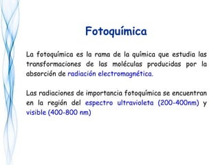 Fotoquímica
La fotoquímica es la rama de la química que estudia las
transformaciones de las moléculas producidas por la
absorción de radiación electromagnética.
Las radiaciones de importancia fotoquímica se encuentran
en la región del espectro ultravioleta (200-400nm) y
visible (400-800 nm)
 