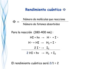 Rendimiento cuántico F
Número de moléculas que reacciona
Número de fotones absorbidos
=F
Para la reacción (380-400 nm) :
HI + hv → H • + I •
H • + HI → H2 + I •
2 I • → I2
2 HI + hv → H2 + I2
El rendimiento cuántico será 2/1 = 2
 
