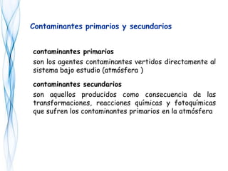 contaminantes primarios
son los agentes contaminantes vertidos directamente al
sistema bajo estudio (atmósfera )
contaminantes secundarios
son aquellos producidos como consecuencia de las
transformaciones, reacciones químicas y fotoquímicas
que sufren los contaminantes primarios en la atmósfera
Contaminantes primarios y secundarios
 