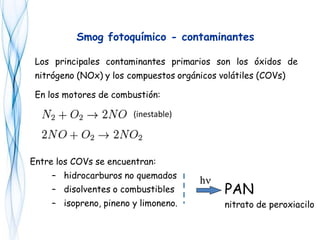 Los principales contaminantes primarios son los óxidos de
nitrógeno (NOx) y los compuestos orgánicos volátiles (COVs)
En los motores de combustión:
(inestable)
Smog fotoquímico - contaminantes
Entre los COVs se encuentran:
– hidrocarburos no quemados
– disolventes o combustibles
– isopreno, pineno y limoneno.
hh
PAN
nitrato de peroxiacilo
 