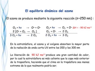 O2 + hν → O• + O•
2 [O• + O2 → O3 ]
3 O2 + hν → 2 O3
El equilibrio dinámico del ozono
O3 + hν → O2 + O• ΔH = - 90 kJ mol-1
O3 + O• → 2 O2
2 O3 + hν → 3 O2
En la estratósfera, el ozono y el oxígeno absorben la mayor parte
de la radiación de onda corta UV entre los 200 y los 300 nm
La liberación de 90 kJ mol-1 produce una gran cantidad de calor,
por lo cual la estratósfera es más caliente que la capa más exterior
de la troposfera, haciendo que el clima en la tropósfera sea menos
extremo de lo que realmente podría ser.
El ozono se produce mediante la siguiente reacción (λ~250 nm) :
 