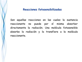 Son aquellas reacciones en las cuales la sustancia
reaccionante no puede por sí misma absorber
directamente la radiación. Una molécula fotosensible
absorbe la radiación y la transfiere a la molécula
reaccionante.
Reacciones fotosensibilizadas
 