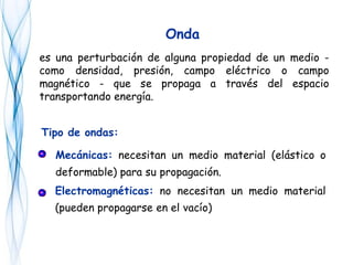 es una perturbación de alguna propiedad de un medio -
como densidad, presión, campo eléctrico o campo
magnético - que se propaga a través del espacio
transportando energía.
Onda
Tipo de ondas:
Mecánicas: necesitan un medio material (elástico o
deformable) para su propagación.
Electromagnéticas: no necesitan un medio material
(pueden propagarse en el vacío)
 