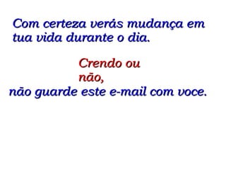 Com certeza verás mudança em tua vida durante o dia. Crendo ou não,  não guarde este e-mail com voce. 