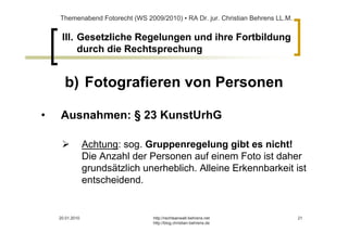 Themenabend Fotorecht (WS 2009/2010) ▪ RA Dr. jur. Christian Behrens LL.M.


     III. Gesetzliche Regelungen und ihre Fortbildung
          durch die Rechtsprechung


      b) Fotografieren von Personen

•   Ausnahmen: § 23 KunstUrhG

                 Achtung: sog. Gruppenregelung gibt es nicht!
                 Die Anzahl der Personen auf einem Foto ist daher
                 grundsätzlich unerheblich. Alleine Erkennbarkeit ist
                 entscheidend.


    20.01.2010                   http://rechtsanwalt-behrens.net                 21
                                 http://blog.christian-behrens.de
 