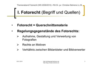 Themenabend Fotorecht (WS 2009/2010) ▪ RA Dr. jur. Christian Behrens LL.M.



     I. Fotorecht (Begriff und Quellen)

•   Fotorecht = Querschnittsmaterie
•   Regelungsgegenstände des Fotorechts:
             Aufnahme, Gestaltung und Verwertung von
             Fotografien
             Rechte an Motiven
             Verhältnis zwischen Bildanbieter und Bildverwerter



    20.01.2010                   http://rechtsanwalt-behrens.net                 3
                                 http://blog.christian-behrens.de
 