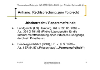 Themenabend Fotorecht (WS 2009/2010) ▪ RA Dr. jur. Christian Behrens LL.M.



 Anhang: Rechtsprechung zum Fotorecht


             Urheberrecht / Panoramafreiheit
Landgericht (LG) Hamburg, Urt. v. 22. 05. 2009 –
Az.: 324 O 791/08 (Fiktive Lizenzgebühr für die
Internet-Veröffentlichung eines virtuellen Rundgangs
durch ein Privathaus)

Bundesgerichtshof (BGH), Urt. v. 9. 3. 1989 –
Az.: I ZR 54/87 („Friesenhaus“, „Panoramafreiheit“)



20.01.2010                   http://rechtsanwalt-behrens.net                 32
                             http://blog.christian-behrens.de
 