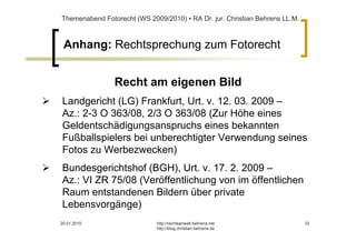 Themenabend Fotorecht (WS 2009/2010) ▪ RA Dr. jur. Christian Behrens LL.M.



 Anhang: Rechtsprechung zum Fotorecht


                Recht am eigenen Bild
Landgericht (LG) Frankfurt, Urt. v. 12. 03. 2009 –
Az.: 2-3 O 363/08, 2/3 O 363/08 (Zur Höhe eines
Geldentschädigungsanspruchs eines bekannten
Fußballspielers bei unberechtigter Verwendung seines
Fotos zu Werbezwecken)
Bundesgerichtshof (BGH), Urt. v. 17. 2. 2009 –
Az.: VI ZR 75/08 (Veröffentlichung von im öffentlichen
Raum entstandenen Bildern über private
Lebensvorgänge)
20.01.2010                   http://rechtsanwalt-behrens.net                 33
                             http://blog.christian-behrens.de
 
