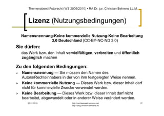 Themenabend Fotorecht (WS 2009/2010) ▪ RA Dr. jur. Christian Behrens LL.M.



     Lizenz (Nutzungsbedingungen)

  Namensnennung-Keine kommerzielle Nutzung-Keine Bearbeitung
               3.0 Deutschland (CC-BY-NC-ND 3.0)
Sie dürfen:
  das Werk bzw. den Inhalt vervielfältigen, verbreiten und öffentlich
  zugänglich machen

Zu den folgenden Bedingungen:
  Namensnennung — Sie müssen den Namen des
  Autors/Rechteinhabers in der von ihm festgelegten Weise nennen.
  Keine kommerzielle Nutzung — Dieses Werk bzw. dieser Inhalt darf
  nicht für kommerzielle Zwecke verwendet werden.
  Keine Bearbeitung — Dieses Werk bzw. dieser Inhalt darf nicht
  bearbeitet, abgewandelt oder in anderer Weise verändert werden.
     20.01.2010                   http://rechtsanwalt-behrens.net                 37
                                  http://blog.christian-behrens.de
 