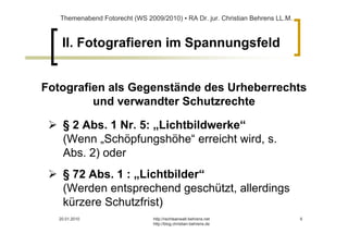 Themenabend Fotorecht (WS 2009/2010) ▪ RA Dr. jur. Christian Behrens LL.M.



    II. Fotografieren im Spannungsfeld


Fotografien als Gegenstände des Urheberrechts
         und verwandter Schutzrechte

    § 2 Abs. 1 Nr. 5: „Lichtbildwerke“
    (Wenn „Schöpfungshöhe“ erreicht wird, s.
    Abs. 2) oder
    § 72 Abs. 1 : „Lichtbilder“
    (Werden entsprechend geschützt, allerdings
    kürzere Schutzfrist)
   20.01.2010                   http://rechtsanwalt-behrens.net                 6
                                http://blog.christian-behrens.de
 