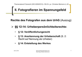 Themenabend Fotorecht (WS 2009/2010) ▪ RA Dr. jur. Christian Behrens LL.M.



   II. Fotografieren im Spannungsfeld


Rechte des Fotografen aus dem UrhG (Auszug)

   §§ 12-14: Urheberpersönlichkeitsrechte:
   •       § 12: Veröffentlichungsrecht
   •       § 13: Anerkennung der Urheberschaft (S. 2:
           Recht auf Nennung als Urheber)
   •       § 14: Entstellung des Werkes


  20.01.2010                   http://rechtsanwalt-behrens.net                 7
                               http://blog.christian-behrens.de
 