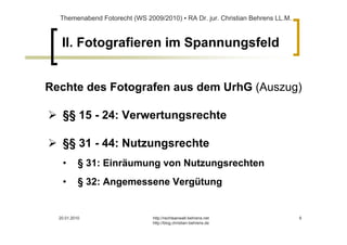 Themenabend Fotorecht (WS 2009/2010) ▪ RA Dr. jur. Christian Behrens LL.M.



   II. Fotografieren im Spannungsfeld


Rechte des Fotografen aus dem UrhG (Auszug)

   §§ 15 - 24: Verwertungsrechte

   §§ 31 - 44: Nutzungsrechte
   •       § 31: Einräumung von Nutzungsrechten
   •       § 32: Angemessene Vergütung


  20.01.2010                   http://rechtsanwalt-behrens.net                 8
                               http://blog.christian-behrens.de
 