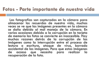 Fotos - Parte importante de nuestra vida  Las fotografías son capturadas en la cámara para almacenar los recuerdos de nuestra vida, muchas veces se ve que las imágenes presentes en la cámara se daña debido al mal manejo de la cámara. En varias ocasiones debido a la corrupción en la tarjeta de memoria las fotos se convierte en inaccesible. Hay muchas razones detrás de la corrupción de las imágenes como la interrupción entre el proceso de lectura o escritura, ataque de virus, borrado accidental de las imágenes. Para que estas imágenes de acceso que necesita para realizar la recuperación de la foto. 