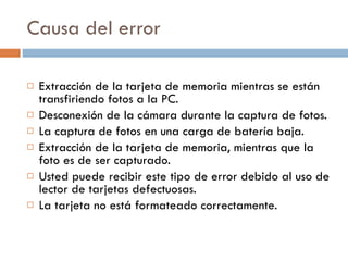 Causa del error Extracción de la tarjeta de memoria mientras se están transfiriendo fotos a la PC. Desconexión de la cámara durante la captura de fotos. La captura de fotos en una carga de batería baja. Extracción de la tarjeta de memoria, mientras que la foto es de ser capturado. Usted puede recibir este tipo de error debido al uso de lector de tarjetas defectuosas. La tarjeta no está formateado correctamente. 
