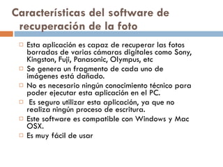 Características del software de recuperación de la foto Esta aplicación es capaz de recuperar las fotos borradas de varias cámaras digitales como Sony, Kingston, Fuji, Panasonic, Olympus, etc Se genera un fragmento de cada uno de imágenes está dañado. No es necesario ningún conocimiento técnico para poder ejecutar esta aplicación en el PC. Es seguro utilizar esta aplicación, ya que no realiza ningún proceso de escritura. Este software es compatible con Windows y Mac OSX. Es muy fácil de usar 